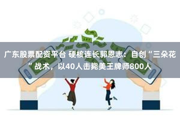 广东股票配资平台 硬核连长郭恩志：自创“三朵花”战术，以40人击毙美王牌师800人