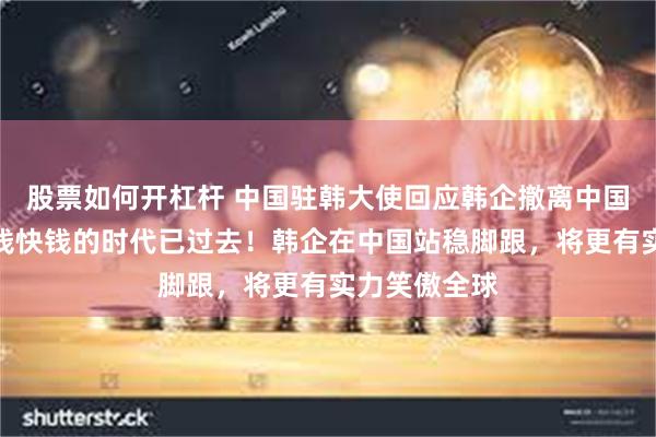 股票如何开杠杆 中国驻韩大使回应韩企撤离中国：在华赚热钱快钱的时代已过去！韩企在中国站稳脚跟，将更有实力笑傲全球
