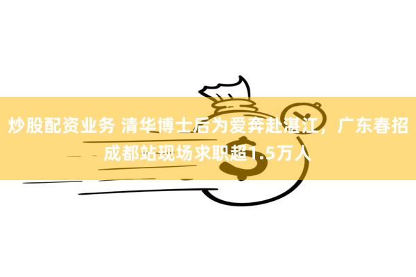 炒股配资业务 清华博士后为爱奔赴湛江，广东春招成都站现场求职超1.5万人
