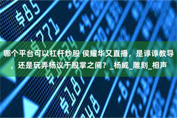哪个平台可以杠杆炒股 侯耀华又直播，是谆谆教导，还是玩弄杨议于股掌之间？_杨威_雕刻_相声