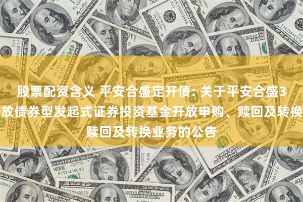 股票配资含义 平安合盛定开债: 关于平安合盛3个月定期开放债券型发起式证券投资基金开放申购、赎回及转换业务的公告