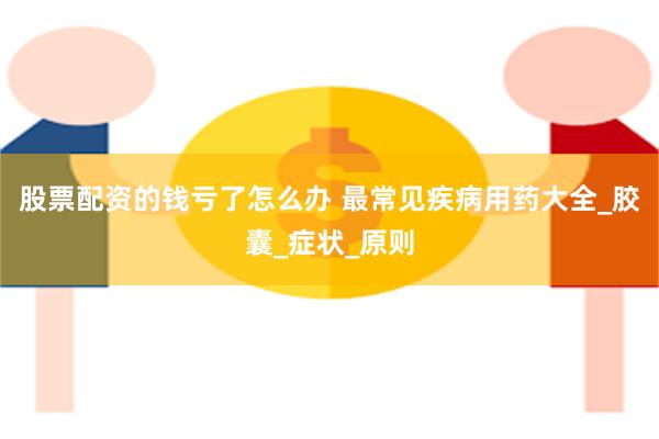 股票配资的钱亏了怎么办 最常见疾病用药大全_胶囊_症状_原则