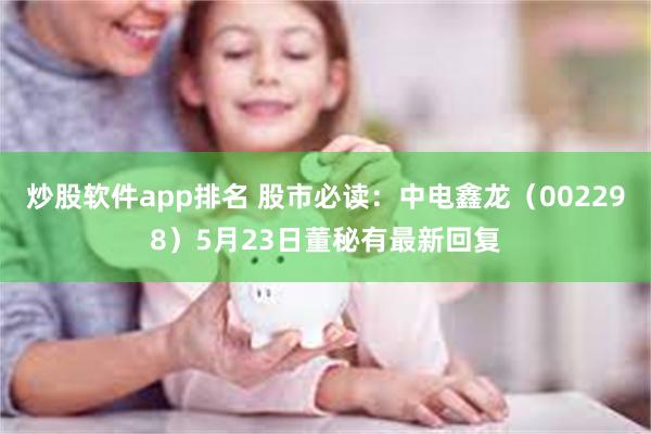 炒股软件app排名 股市必读：中电鑫龙（002298）5月23日董秘有最新回复