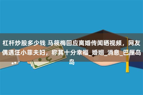 杠杆炒股多少钱 马筱梅回应离婚传闻晒视频，网友偶遇汪小菲夫妇，称其十分幸福_婚姻_消息_巴厘岛