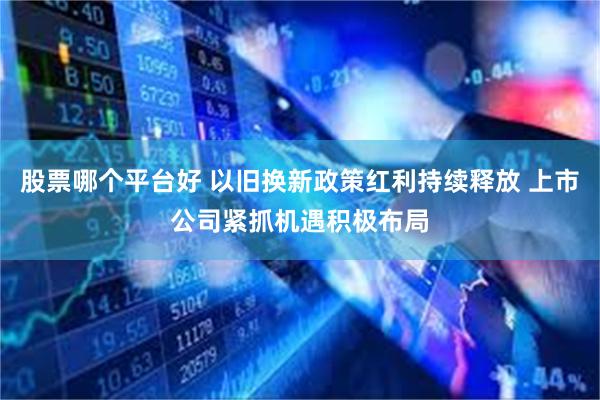 股票哪个平台好 以旧换新政策红利持续释放 上市公司紧抓机遇积极布局