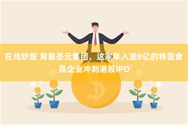 在线炒股 背靠圣元集团，这家年入逾8亿的特医食品企业冲刺港股IPO