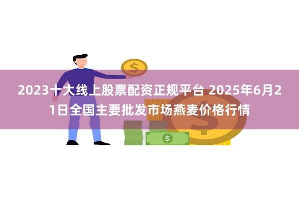 2023十大线上股票配资正规平台 2025年6月21日全国主要批发市场燕麦价格行情
