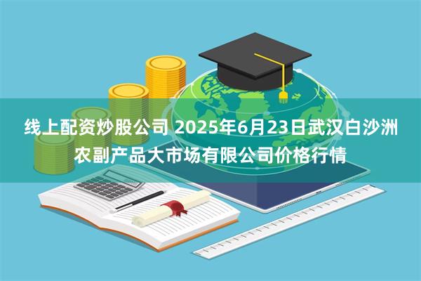 线上配资炒股公司 2025年6月23日武汉白沙洲农副产品大市场有限公司价格行情