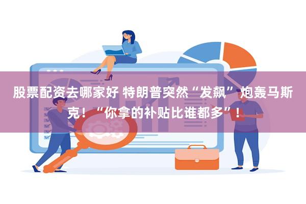 股票配资去哪家好 特朗普突然“发飙” 炮轰马斯克！“你拿的补贴比谁都多”！