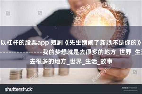 可以杠杆的股票app 短剧《先生别闹了新娘不是你的》------------------------我的梦想就是去很多的地方_世界_生活_故事