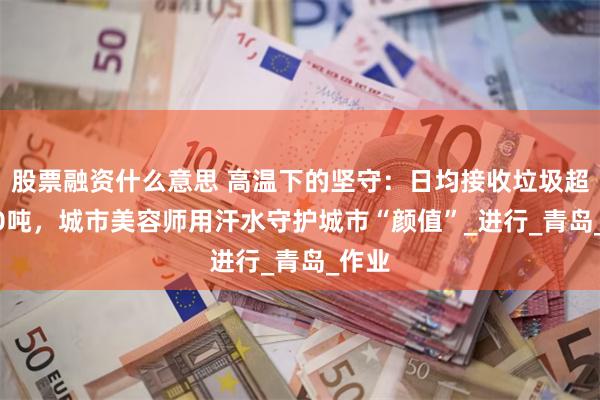 股票融资什么意思 高温下的坚守：日均接收垃圾超3000吨，城市美容师用汗水守护城市“颜值”_进行_青岛_作业