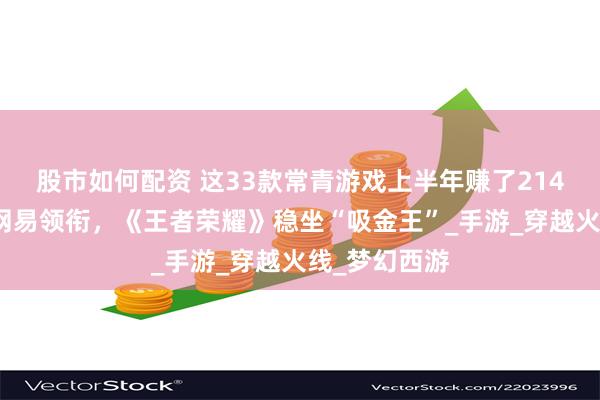 股市如何配资 这33款常青游戏上半年赚了214亿元：腾讯网易领衔，《王者荣耀》稳坐“吸金王”_手游_穿越火线_梦幻西游