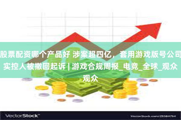 股票配资哪个产品好 涉案超四亿，套用游戏版号公司实控人被撤回起诉 | 游戏合规周报_电竞_全球_观众