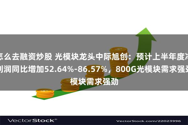 怎么去融资炒股 光模块龙头中际旭创：预计上半年度净利润同比增加52.64%-86.57%，800G光模块需求强劲