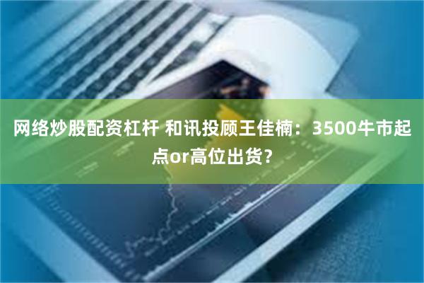 网络炒股配资杠杆 和讯投顾王佳楠：3500牛市起点or高位出货？