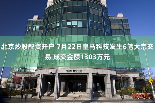 北京炒股配资开户 7月22日皇马科技发生6笔大宗交易 成交金额1303万元
