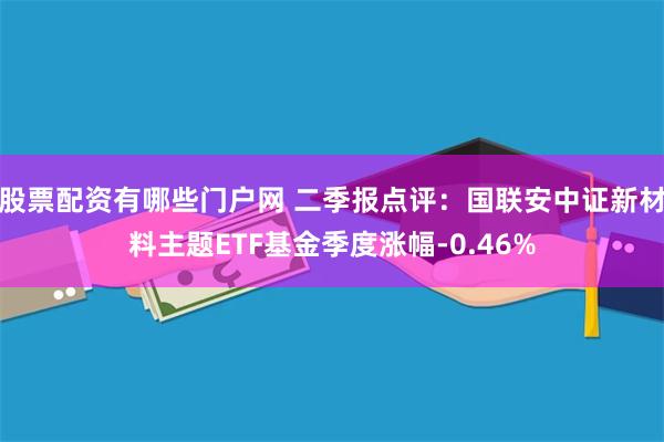 股票配资有哪些门户网 二季报点评：国联安中证新材料主题ETF基金季度涨幅-0.46%