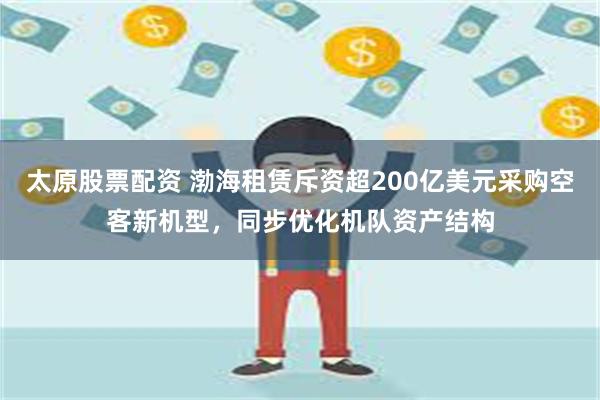 太原股票配资 渤海租赁斥资超200亿美元采购空客新机型，同步优化机队资产结构