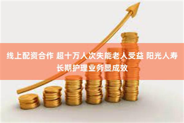 线上配资合作 超十万人次失能老人受益 阳光人寿长期护理业务显成效