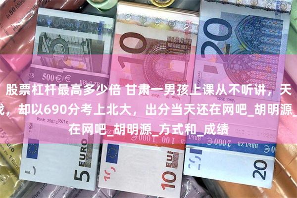 股票杠杆最高多少倍 甘肃一男孩上课从不听讲，天天熬夜打游戏，却以690分考上北大，出分当天还在网吧_胡明源_方式和_成绩