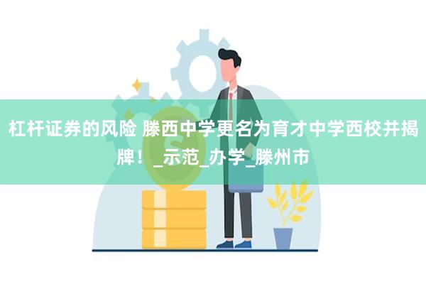 杠杆证券的风险 滕西中学更名为育才中学西校并揭牌！_示范_办学_滕州市