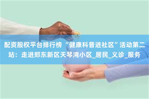 配资股权平台排行榜 “健康科普进社区”活动第二站：走进郑东新区天琴湾小区_居民_义诊_服务