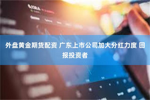 外盘黄金期货配资 广东上市公司加大分红力度 回报投资者