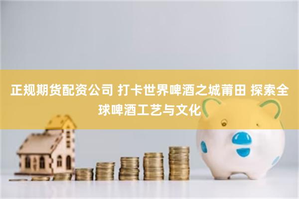 正规期货配资公司 打卡世界啤酒之城莆田 探索全球啤酒工艺与文化