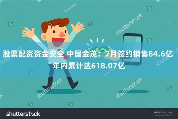 股票配资资金安全 中国金茂：7月签约销售84.6亿 年内累计达618.07亿
