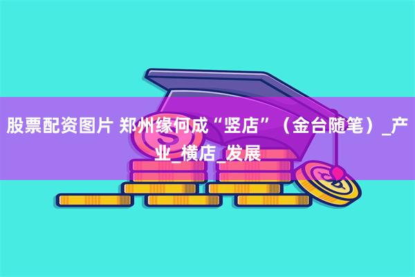 股票配资图片 郑州缘何成“竖店”（金台随笔）_产业_横店_发展