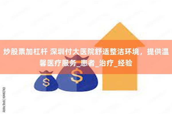 炒股票加杠杆 深圳付大医院舒适整洁环境，提供温馨医疗服务_患者_治疗_经验