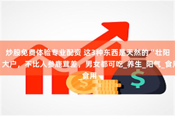 炒股免费体验专业配资 这3种东西是天然的“壮阳”大户，不比人参鹿茸差，男女都可吃_养生_阳气_食用