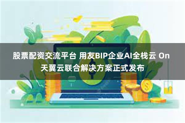 股票配资交流平台 用友BIP企业AI全栈云 On 天翼云联合解决方案正式发布