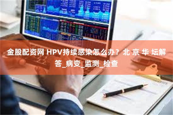 金股配资网 HPV持续感染怎么办？北 京 华 坛解答_病变_监测_检查