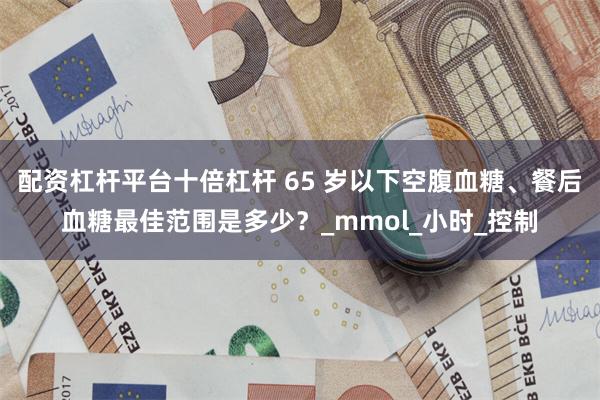 配资杠杆平台十倍杠杆 65 岁以下空腹血糖、餐后血糖最佳范围是多少？_mmol_小时_控制