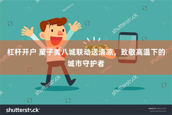 杠杆开户 菓子美八城联动送清凉，致敬高温下的城市守护者