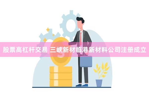 股票高杠杆交易 三峡新材临港新材料公司注册成立