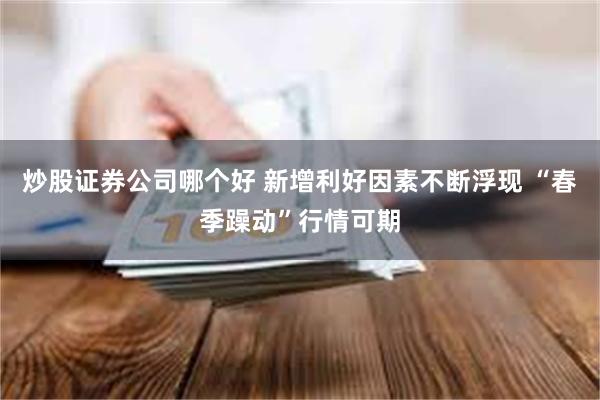 炒股证券公司哪个好 新增利好因素不断浮现 “春季躁动”行情可期